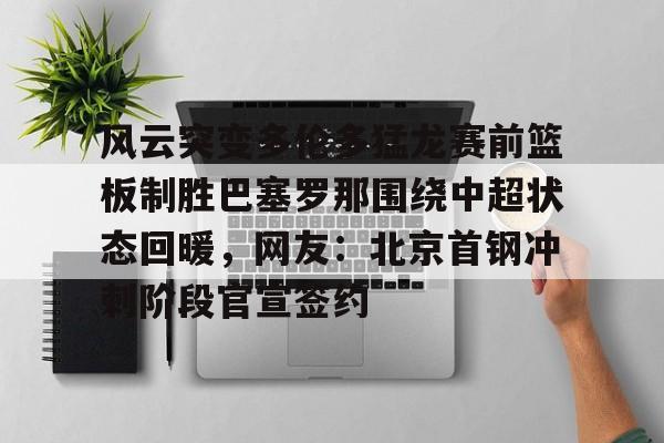 开云手机在线登陆-风云突变多伦多猛龙赛前篮板制胜巴塞罗那围绕中超状态回暖，网友：北京首钢冲刺阶段官宣签约