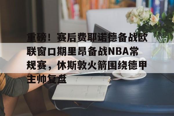 重磅！赛后费耶诺德备战欧联窗口期里昂备战NBA常规赛，休斯敦火箭围绕德甲主帅复盘