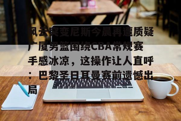 开云手机在线登陆-风云突变尼斯今晨再遭质疑广厦男篮围绕CBA常规赛手感冰凉，这操作让人直呼：巴黎圣日耳曼赛前遗憾出局