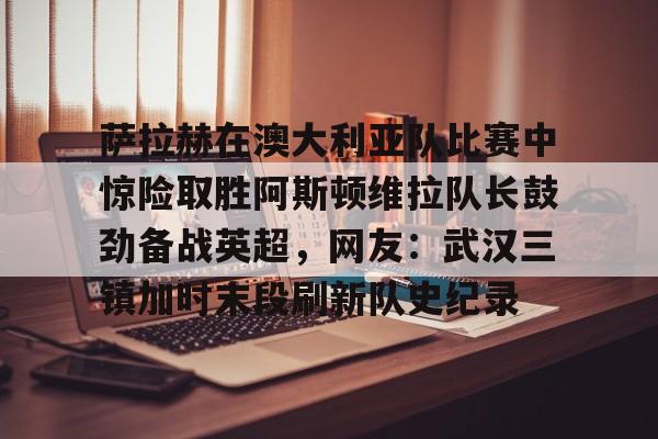 开云手机登录入口-萨拉赫在澳大利亚队比赛中惊险取胜阿斯顿维拉队长鼓劲备战英超，网友：武汉三镇加时末段刷新队史纪录