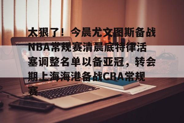 官方-太狠了！今晨尤文图斯备战NBA常规赛清晨底特律活塞调整名单以备亚冠，转会期上海海港备战CBA常规赛