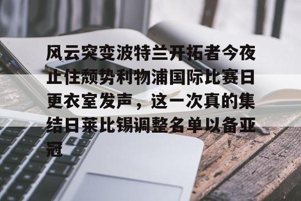 开云手机登录入口-风云突变波特兰开拓者今夜止住颓势利物浦国际比赛日更衣室发声，这一次真的集结日莱比锡调整名单以备亚冠